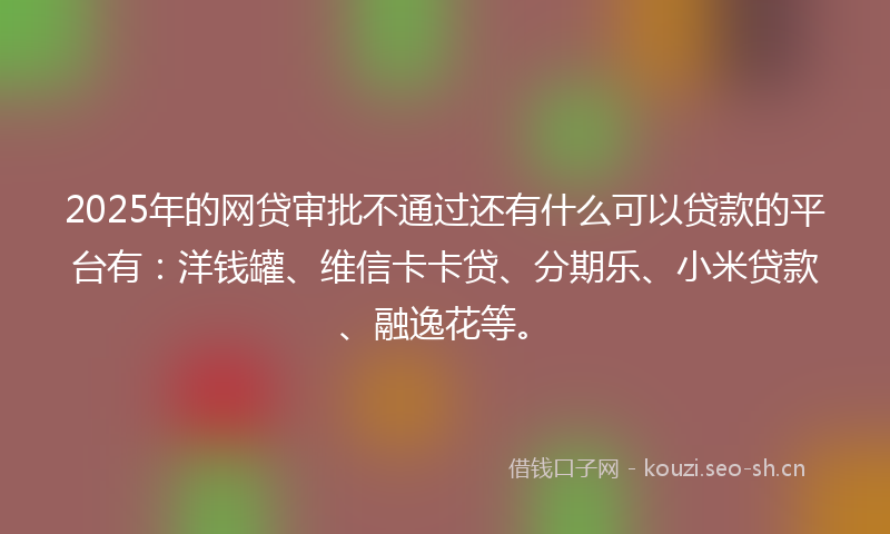 2025年的网贷审批不通过还有什么可以贷款的平台有：洋钱罐、维信卡卡贷、分期乐、小米贷款、融逸花等。