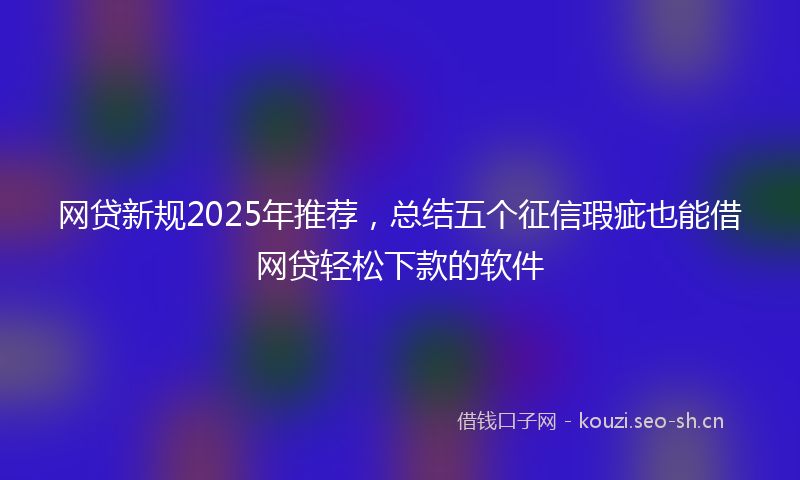 网贷新规2025年推荐，总结五个征信瑕疵也能借网贷轻松下款的软件