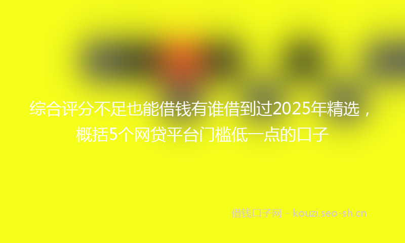 综合评分不足也能借钱有谁借到过2025年精选，概括5个网贷平台门槛低一点的口子
