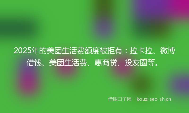 2025年的美团生活费额度被拒有：拉卡拉、微博借钱、美团生活费、惠商贷、投友圈等。
