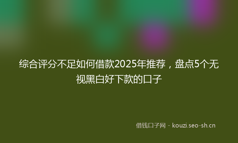 综合评分不足如何借款2025年推荐，盘点5个无视黑白好下款的口子