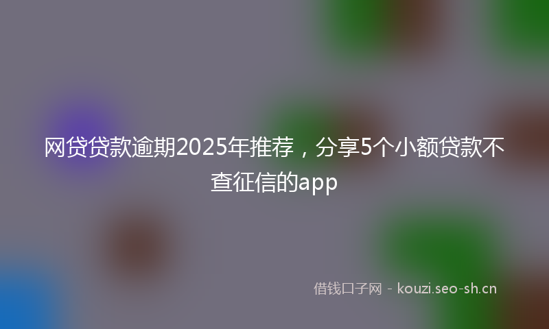 网贷贷款逾期2025年推荐，分享5个小额贷款不查征信的app