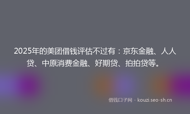 2025年的美团借钱评估不过有：京东金融、人人贷、中原消费金融、好期贷、拍拍贷等。