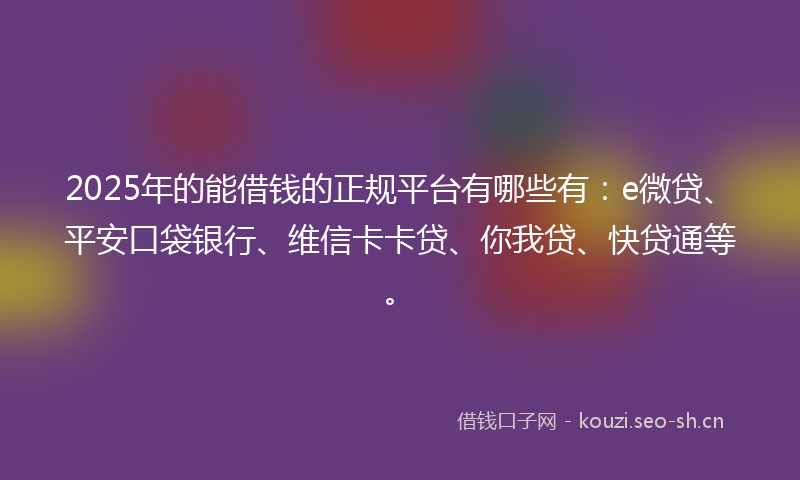 2025年的能借钱的正规平台有哪些有：e微贷、平安口袋银行、维信卡卡贷、你我贷、快贷通等。
