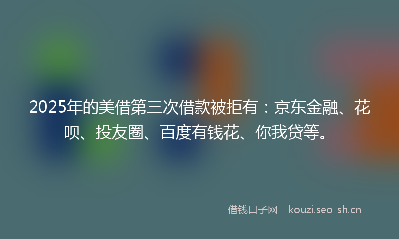 2025年的美借第三次借款被拒有：京东金融、花呗、投友圈、百度有钱花、你我贷等。