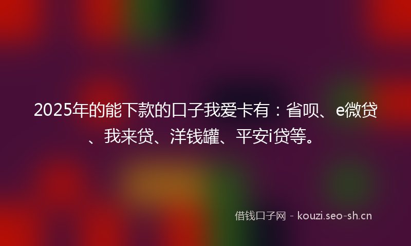 2025年的能下款的口子我爱卡有：省呗、e微贷、我来贷、洋钱罐、平安i贷等。
