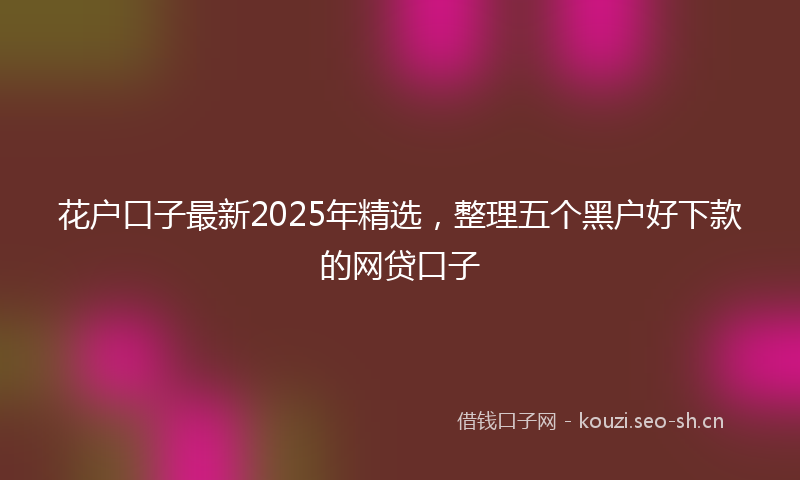 花户口子最新2025年精选，整理五个黑户好下款的网贷口子