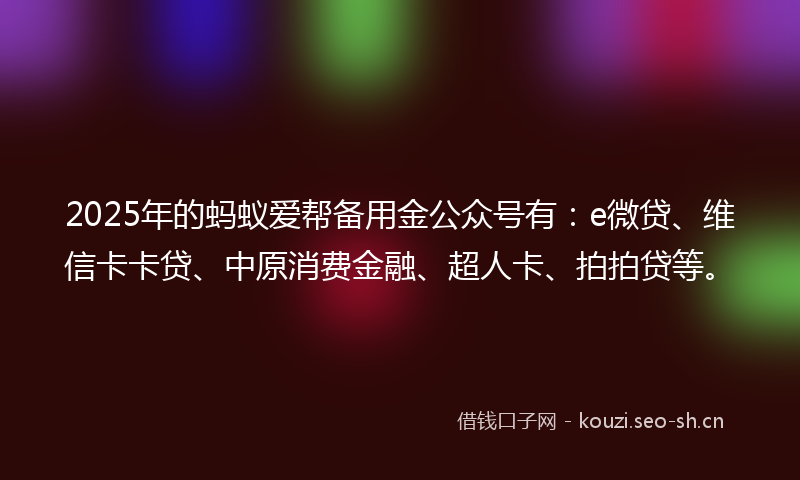 2025年的蚂蚁爱帮备用金公众号有：e微贷、维信卡卡贷、中原消费金融、超人卡、拍拍贷等。