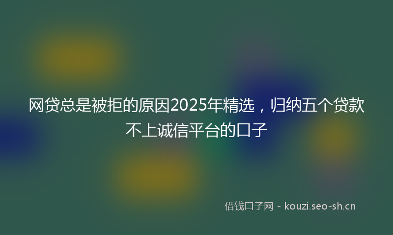 网贷总是被拒的原因2025年精选，归纳五个贷款不上诚信平台的口子