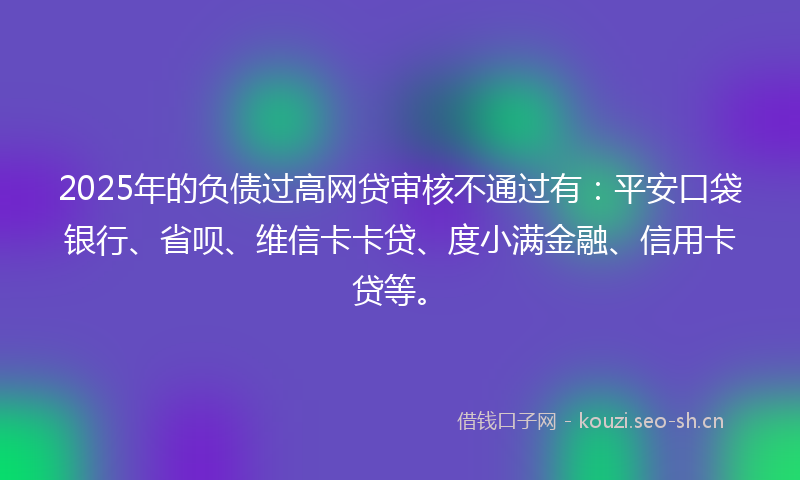 2025年的负债过高网贷审核不通过有:平安口袋银行、省呗、维信卡卡贷、度小满金融、信用卡贷等。