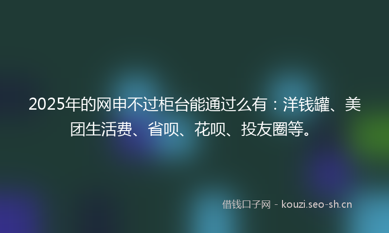 2025年的网申不过柜台能通过么有：洋钱罐、美团生活费、省呗、花呗、投友圈等。