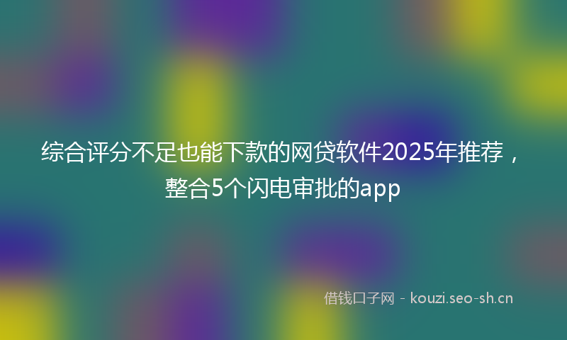 综合评分不足也能下款的网贷软件2025年推荐，整合5个闪电审批的app
