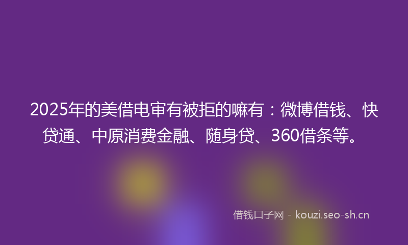 2025年的美借电审有被拒的嘛有：微博借钱、快贷通、中原消费金融、随身贷、360借条等。