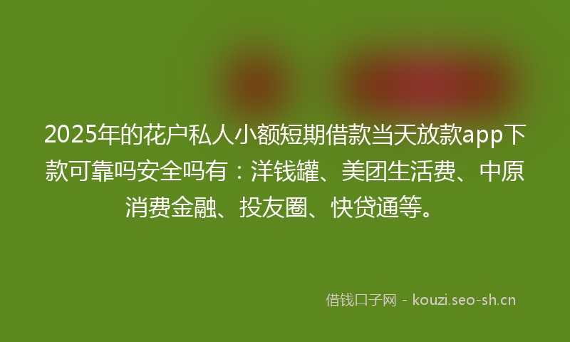 2025年的花户私人小额短期借款当天放款app下款可靠吗安全吗有：洋钱罐、美团生活费、中原消费金融、投友圈、快贷通等。
