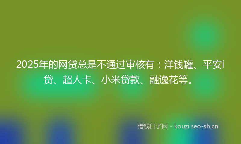 2025年的网贷总是不通过审核有：洋钱罐、平安i贷、超人卡、小米贷款、融逸花等。