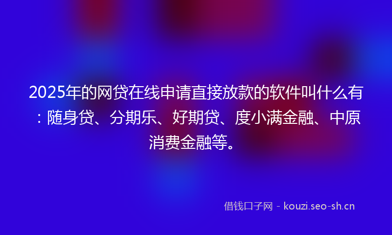 2025年的网贷在线申请直接放款的软件叫什么有：随身贷、分期乐、好期贷、度小满金融、中原消费金融等。