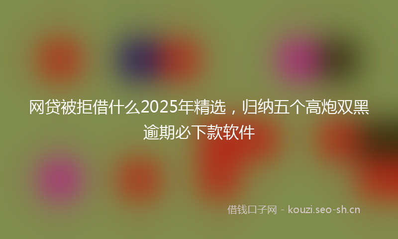 网贷被拒借什么2025年精选，归纳五个高炮双黑逾期必下款软件
