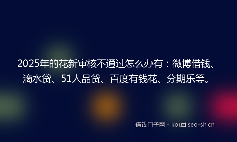 2025年的花新审核不通过怎么办有：微博借钱、滴水贷、51人品贷、百度有钱花、分期乐等。