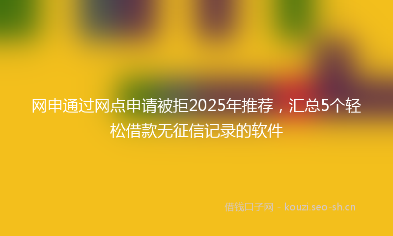 网申通过网点申请被拒2025年推荐，汇总5个轻松借款无征信记录的软件