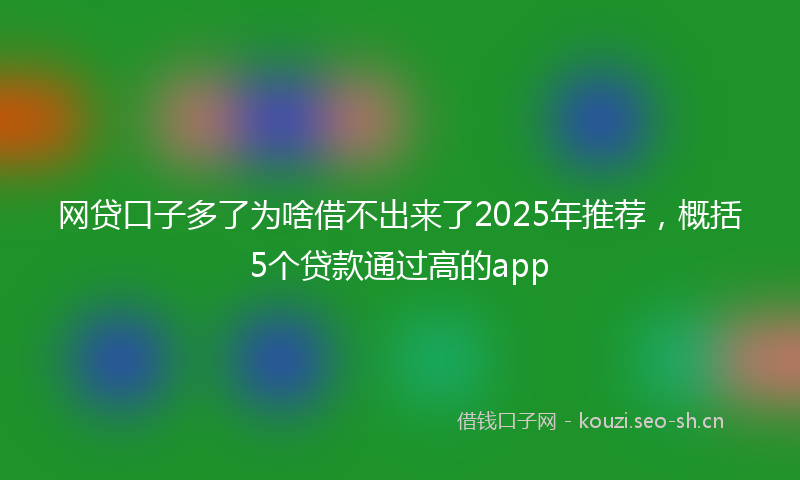 网贷口子多了为啥借不出来了2025年推荐，概括5个贷款通过高的app