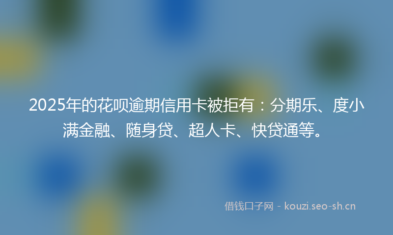 2025年的花呗逾期信用卡被拒有：分期乐、度小满金融、随身贷、超人卡、快贷通等。