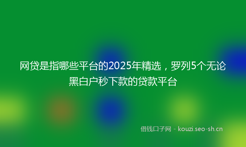 网贷是指哪些平台的2025年精选，罗列5个无论黑白户秒下款的贷款平台