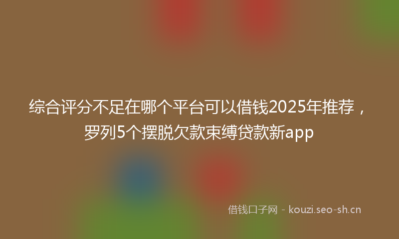 综合评分不足在哪个平台可以借钱2025年推荐，罗列5个摆脱欠款束缚贷款新app