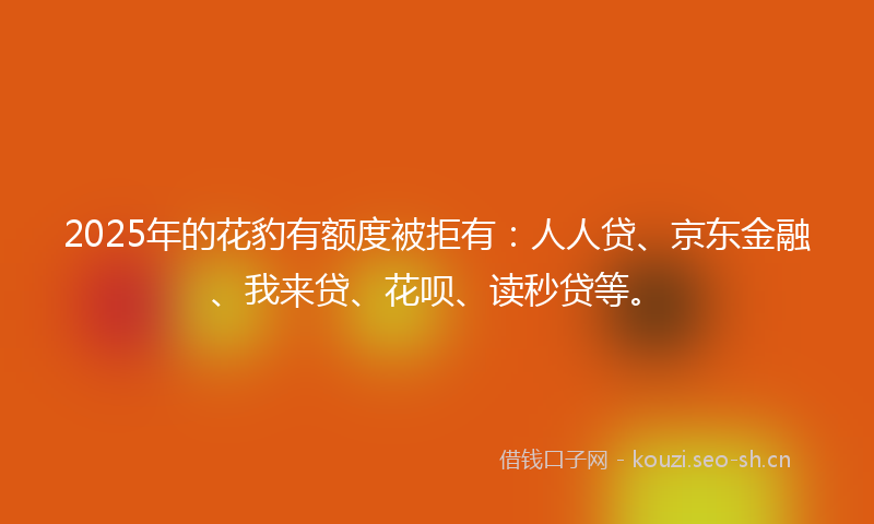 2025年的花豹有额度被拒有：人人贷、京东金融、我来贷、花呗、读秒贷等。
