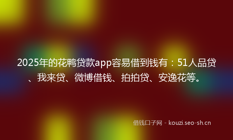 2025年的花鸭贷款app容易借到钱有：51人品贷、我来贷、微博借钱、拍拍贷、安逸花等。