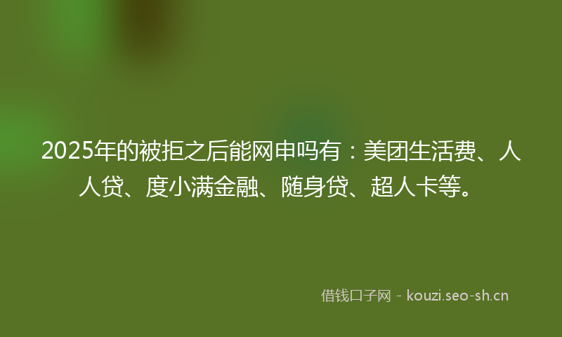 2025年的被拒之后能网申吗有：美团生活费、人人贷、度小满金融、随身贷、超人卡等。