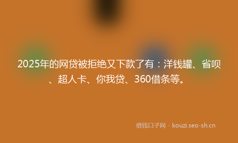 2025年的网贷被拒绝又下款了有：洋钱罐、省呗、超人卡、你我贷、360借条等。