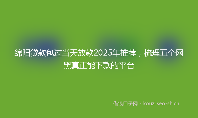 绵阳贷款包过当天放款2025年推荐，梳理五个网黑真正能下款的平台