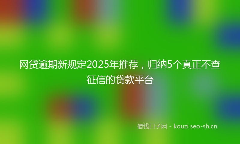 网贷逾期新规定2025年推荐，归纳5个真正不查征信的贷款平台
