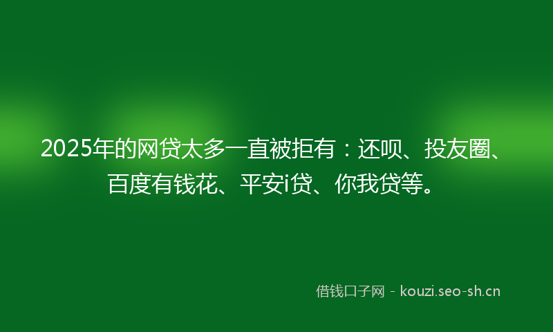 2025年的网贷太多一直被拒有：还呗、投友圈、百度有钱花、平安i贷、你我贷等。
