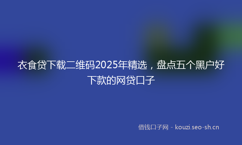 衣食贷下载二维码2025年精选，盘点五个黑户好下款的网贷口子