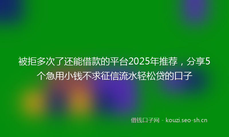 被拒多次了还能借款的平台2025年推荐，分享5个急用小钱不求征信流水轻松贷的口子