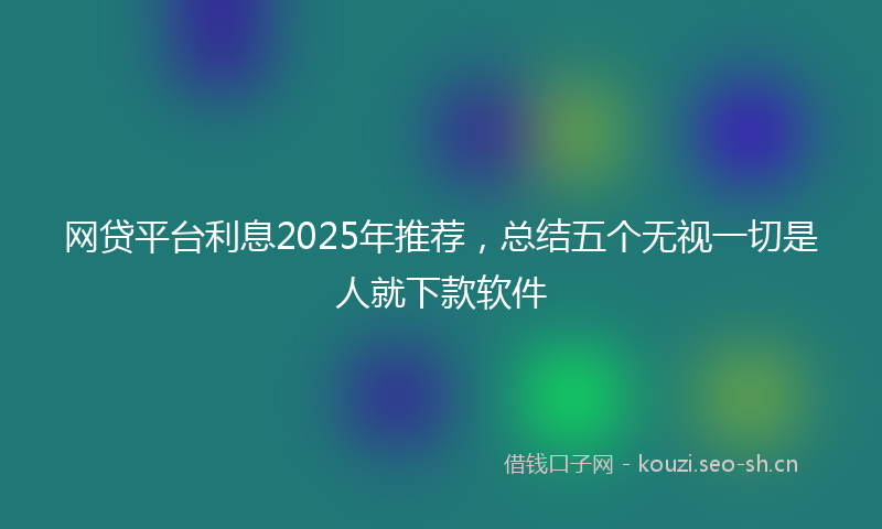 网贷平台利息2025年推荐,总结五个无视一切是人就下款软件