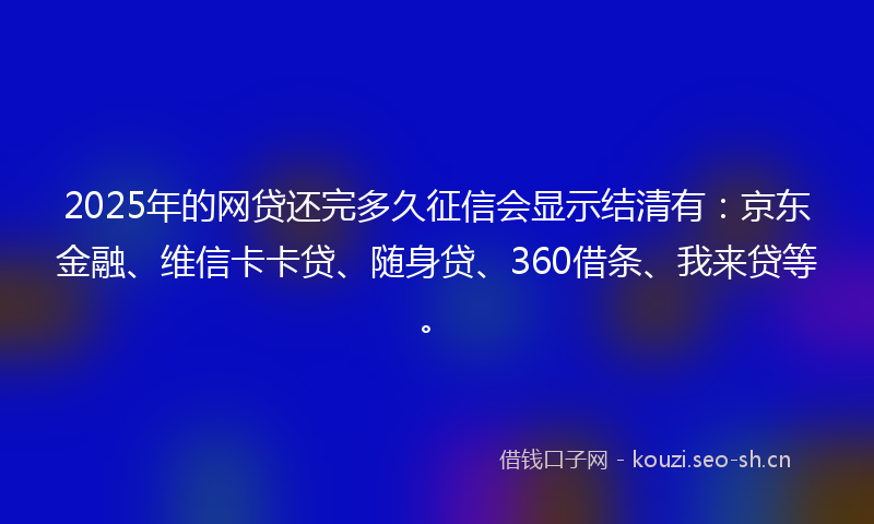 2025年的网贷还完多久征信会显示结清有：京东金融、维信卡卡贷、随身贷、360借条、我来贷等。