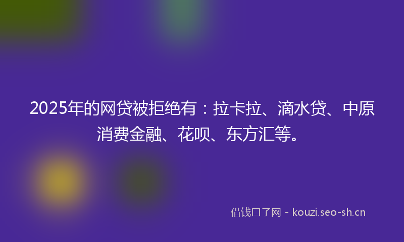 2025年的网贷被拒绝有：拉卡拉、滴水贷、中原消费金融、花呗、东方汇等。