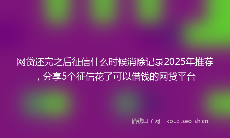 网贷还完之后征信什么时候消除记录2025年推荐，分享5个征信花了可以借钱的网贷平台