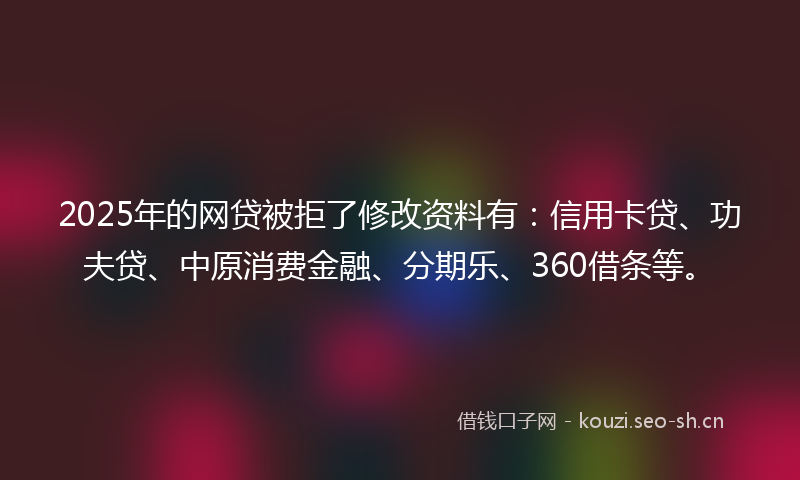2025年的网贷被拒了修改资料有：信用卡贷、功夫贷、中原消费金融、分期乐、360借条等。