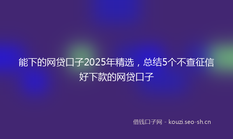 能下的网贷口子2025年精选，总结5个不查征信好下款的网贷口子