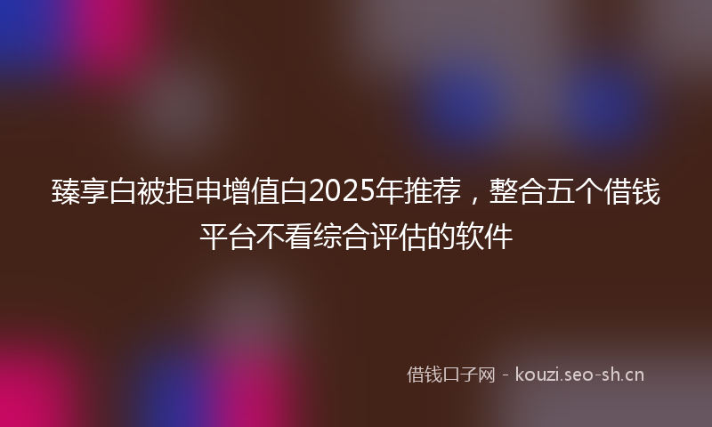 臻享白被拒申增值白2025年推荐，整合五个借钱平台不看综合评估的软件