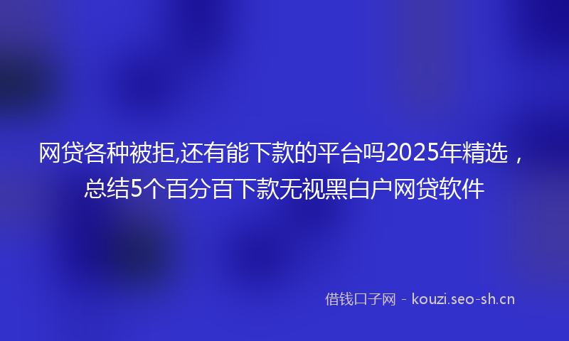 网贷各种被拒,还有能下款的平台吗2025年精选，总结5个百分百下款无视黑白户网贷软件