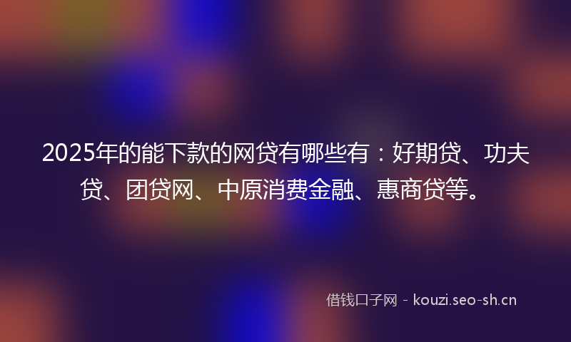 2025年的能下款的网贷有哪些有：好期贷、功夫贷、团贷网、中原消费金融、惠商贷等。