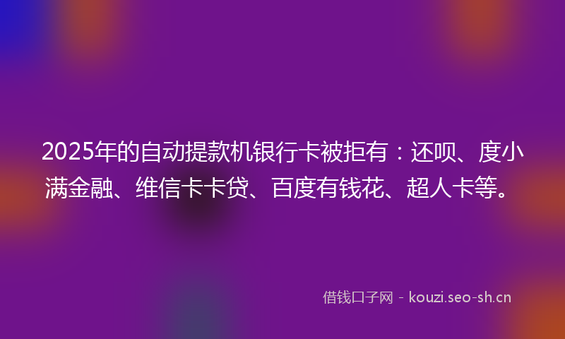 2025年的自动提款机银行卡被拒有：还呗、度小满金融、维信卡卡贷、百度有钱花、超人卡等。