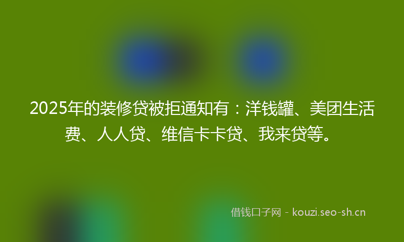 2025年的装修贷被拒通知有：洋钱罐、美团生活费、人人贷、维信卡卡贷、我来贷等。