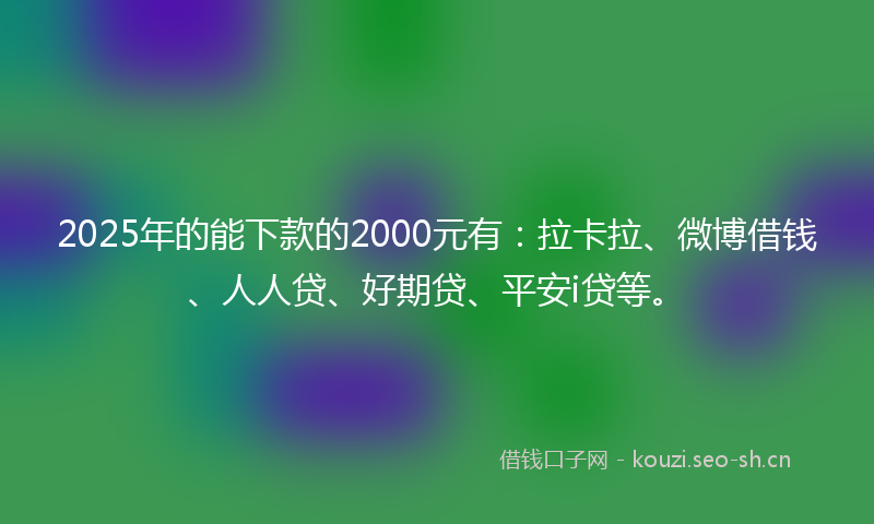 2025年的能下款的2000元有：拉卡拉、微博借钱、人人贷、好期贷、平安i贷等。