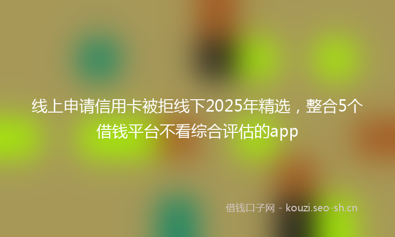 线上申请信用卡被拒线下2025年精选，整合5个借钱平台不看综合评估的app