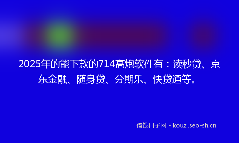 2025年的能下款的714高炮软件有：读秒贷、京东金融、随身贷、分期乐、快贷通等。
